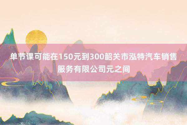 单节课可能在150元到300韶关市泓特汽车销售服务有限公司元之间